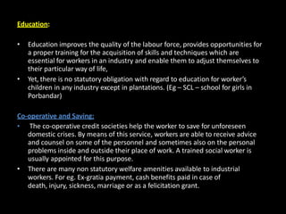 Education:
• Education improves the quality of the labour force, provides opportunities for
a proper training for the acquisition of skills and techniques which are
essential for workers in an industry and enable them to adjust themselves to
their particular way of life,
• Yet, there is no statutory obligation with regard to education for worker’s
children in any industry except in plantations. (Eg – SCL – school for girls in
Porbandar)
Co-operative and Saving:
• The co-operative credit societies help the worker to save for unforeseen
domestic crises. By means of this service, workers are able to receive advice
and counsel on some of the personnel and sometimes also on the personal
problems inside and outside their place of work. A trained social worker is
usually appointed for this purpose.
• There are many non statutory welfare amenities available to industrial
workers. For eg. Ex-gratia payment, cash benefits paid in case of
death, injury, sickness, marriage or as a felicitation grant.
 