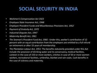 SOCIAL SECURITY IN INDIA
• Workmen’s Compensation Act 1923
• Employee State Insurance Act, 1948
• Employee Provident Funds and Miscellaneous Provisions Act, 1952
• Payment of Gratuity Act, 1972
• Industrial Disputes Act, 1947
• Maternity Benefit Act, 1961
• The Seaman’s Provident Fund Act, 1966 : Under this, worker’s contribution of 12
percent with an equal contribution from the employers are entitled to a full refund
on retirement or after 15 years of membership.
• The Plantation Labour Act, 1951: The benefits statutorily provided under this Act
include the provision of drinking water and its conservancy, medical facilities,
canteen in the case of 150 or more workers, crèches in case of 50 or more women
workers, recreational facilities, umbrellas, blanket and rain coats. Cash benefits in
the case of sickness and maternity.
 