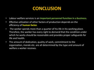 CONCLUSION
• Labour welfare services is an important personnel function in a business.
• Effective utilization of other factors of production depends on the
efficiency of human factor.
• The worker spends more than a quarter of his life in his working place.
Therefore, the worker has every right to demand that the condition under
which he works should be reasonable and provides proper safeguards for
life and health.
• The amount of dedication, quality of work, commitment to the
organization, morale etc. are all determined by the type and amount of
welfare a worker receives.
 