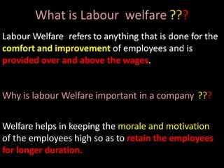 What is Labour welfare ???
Labour Welfare refers to anything that is done for the
comfort and improvement of employees and is
provided over and above the wages.
Why is labour Welfare important in a company ???
Welfare helps in keeping the morale and motivation
of the employees high so as to retain the employees
for longer duration.
 