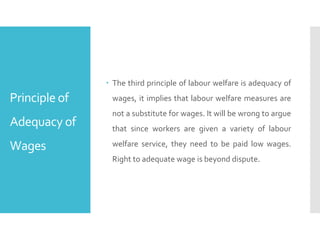 Principle of
Adequacy of
Wages
 The third principle of labour welfare is adequacy of
wages, it implies that labour welfare measures are
not a substitute for wages. It will be wrong to argue
that since workers are given a variety of labour
welfare service, they need to be paid low wages.
Right to adequate wage is beyond dispute.
 