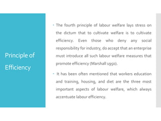 Principle of
Efficiency
 The fourth principle of labour welfare lays stress on
the dictum that to cultivate welfare is to cultivate
efficiency. Even those who deny any social
responsibility for industry, do accept that an enterprise
must introduce all such labour welfare measures that
promote efficiency (Marshall 1950).
 It has been often mentioned that workers education
and training, housing, and diet are the three most
important aspects of labour welfare, which always
accentuate labour efficiency.
 