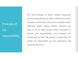 Principle of
Co-
responsibility
 The sixth principle of labour welfare recognizes
that the responsibility for labour welfare lies in both
employers and workers and not on employers alone
(Moorthy, 1958). Labour welfare measures are
likely to be of little success unless mutuality of
interest and responsibilities are accepted and
understood by both the parties, in particular the
quality of responsibility at the attitudinal and
organizational level.
 