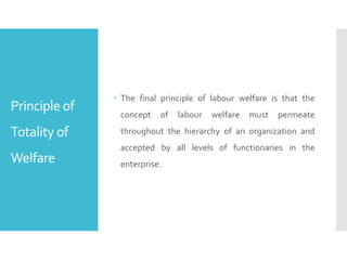 Principle of
Totality of
Welfare
 The final principle of labour welfare is that the
concept of labour welfare must permeate
throughout the hierarchy of an organization and
accepted by all levels of functionaries in the
enterprise.
 