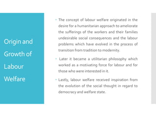 Origin and
Growth of
Labour
Welfare
 The concept of labour welfare originated in the
desire for a humanitarian approach to ameliorate
the sufferings of the workers and their families
undesirable social consequences and the labour
problems which have evolved in the process of
transition from tradition to modernity.
 Later it became a utilitarian philosophy which
worked as a motivating force for labour and for
those who were interested in it.
 Lastly, labour welfare received inspiration from
the evolution of the social thought in regard to
democracy and welfare state.
 