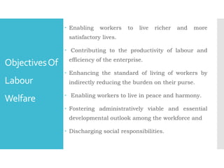 ObjectivesOf
Labour
Welfare
 Enabling workers to live richer and more
satisfactory lives.
 Contributing to the productivity of labour and
efficiency of the enterprise.
 Enhancing the standard of living of workers by
indirectly reducing the burden on their purse.
 Enabling workers to live in peace and harmony.
 Fostering administratively viable and essential
developmental outlook among the workforce and
 Discharging social responsibilities.
 