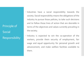 Principle of
Social
Responsibility
 Industries have a social responsibility towards the
society. Social responsibility means the obligations of the
industry to pursue those policies, to take such decisions
and to follow those lines of action that are desirable in
terms of the objectives and values currently prevailing in
the society.
 Industry is expected to win the co-operation of the
workers, provide them security of employment, fair
wage and equal opportunity for personal growth and
advancement, and make welfare facilities available to
them.
 