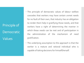 Principle of
Democratic
Values
 The principle of democratic values of labour welfare
concedes that workers may have certain unmet needs
for no fault of their own, that industry has an obligation
to render them help in gratifying those needs, and that
workers have a right of determining the manner in
which these needs can be met and of participation in
the administration of the mechanism of need
gratification.
 The underlying assumption to this approach is that the
worker is a mature and rational individual who is
capable of taking decisions for himself/herself.
 