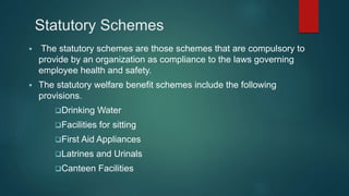 Statutory Schemes
 The statutory schemes are those schemes that are compulsory to
provide by an organization as compliance to the laws governing
employee health and safety.
 The statutory welfare benefit schemes include the following
provisions.
Drinking Water
Facilities for sitting
First Aid Appliances
Latrines and Urinals
Canteen Facilities
 