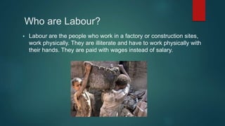 Who are Labour?
 Labour are the people who work in a factory or construction sites,
work physically. They are illiterate and have to work physically with
their hands. They are paid with wages instead of salary.
 