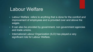 Labour Welfare
 Labour Welfare refers to anything that is done for the comfort and
improvement of employees and is provided over and above the
wages.
 It can also be provided by government, non government agencies
and trade unions.
 International Labour Organization (ILO) has played a very
significant role for Labour Welfare.
 