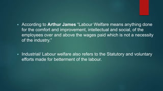  According to Arthur James “Labour Welfare means anything done
for the comfort and improvement, intellectual and social, of the
employees over and above the wages paid which is not a necessity
of the industry.”
 Industrial/ Labour welfare also refers to the Statutory and voluntary
efforts made for betterment of the labour.
 