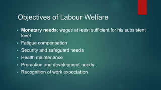 Objectives of Labour Welfare
 Monetary needs: wages at least sufficient for his subsistent
level
 Fatigue compensation
 Security and safeguard needs
 Health maintenance
 Promotion and development needs
 Recognition of work expectation
 