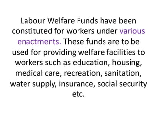 Labour Welfare Funds have been
constituted for workers under various
enactments. These funds are to be
used for providing welfare facilities to
workers such as education, housing,
medical care, recreation, sanitation,
water supply, insurance, social security
etc.
 