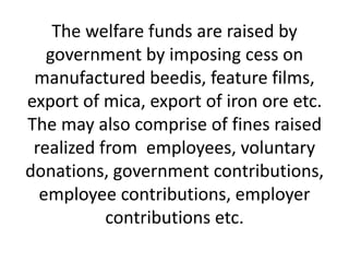 The welfare funds are raised by
government by imposing cess on
manufactured beedis, feature films,
export of mica, export of iron ore etc.
The may also comprise of fines raised
realized from employees, voluntary
donations, government contributions,
employee contributions, employer
contributions etc.
 