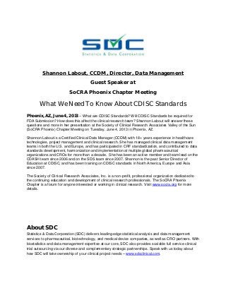 Shannon Labout, CCDM, Director, Data Management
Guest Speaker at
SoCRA Phoenix Chapter Meeting
What We Need To Know About CDISC Standards
Phoenix, AZ, June 4, 2013 – What are CDISC Standards? Will CDISC Standards be required for
FDA Submission? How does this affect the clinical research team? Shannon Labout will answer these
questions and more in her presentation at the Society of Clinical Research Associates Valley of the Sun
(SoCRA Phoenix) Chapter Meeting on Tuesday, June 4, 2013 in Phoenix, AZ.
Shannon Labout is a Certified Clinical Data Manager (CCDM) with 18+ years experience in healthcare
technologies, project management and clinical research. She has managed clinical data management
teams in both the U.S. and Europe, and has participated in CRF standardization, and contributed to data
standards development, harmonization and implementation at multiple global pharmaceutical
organizations and CROs for more than a decade. She has been an active member and team lead on the
CDASH team since 2006 and on the SDS team since 2007. Shannon is the past Senior Director of
Education at CDISC, and has been training on CDISC standards in North America, Europe and Asia
since 2007.
The Society of Clinical Research Associates, Inc. is a non-profit, professional organization dedicated to
the continuing education and development of clinical research professionals. The SoCRA Phoenix
Chapter is a forum for anyone interested or working in clinical research. Visit www.socra.org for more
details.
About SDC
Statistics & Data Corporation (SDC) delivers leading-edge statistical analysis and data management
services to pharmaceutical, biotechnology, and medical device companies, as well as CRO partners. With
biostatistics and data management expertise at our core, SDC also provides scalable full service clinical
trial outsourcing via our diverse and complementary strategic partnerships. Speak with us today about
how SDC will take ownership of your clinical project needs – www.sdcclinical.com.
 