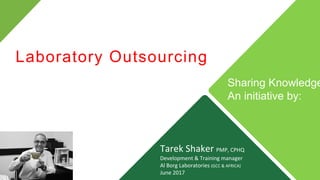 Tarek Shaker PMP, CPHQ
Development & Training manager
Al Borg Laboratories (GCC & AFRICA)
June 2017
Laboratory Outsourcing
Sharing Knowledge
An initiative by:
 