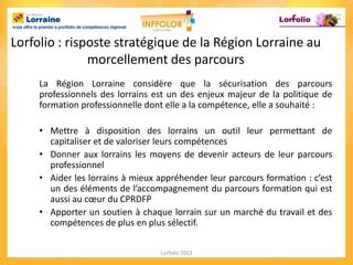 Lorfolio : risposte stratégique de la Région Lorraine au
               morcellement des parcours
     La Région Lorraine considère que la sécurisation des parcours
     professionnels des lorrains est un des enjeux majeur de la politique de
     formation professionnelle dont elle a la compétence, elle a souhaité :

     • Mettre à disposition des lorrains un outil leur permettant de
       capitaliser et de valoriser leurs compétences
     • Donner aux lorrains les moyens de devenir acteurs de leur parcours
       professionnel
     • Aider les lorrains à mieux appréhender leur parcours formation : c’est
       un des éléments de l’accompagnement du parcours formation qui est
       aussi au cœur du CPRDFP
     • Apporter un soutien à chaque lorrain sur un marché du travail et des
       compétences de plus en plus sélectif.

                                  Lorfolio 2013
 