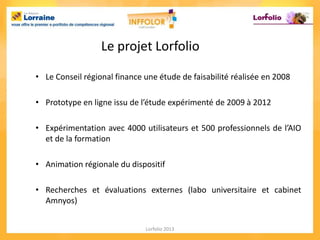 Le projet Lorfolio

• Le Conseil régional finance une étude de faisabilité réalisée en 2008

• Prototype en ligne issu de l’étude expérimenté de 2009 à 2012

• Expérimentation avec 4000 utilisateurs et 500 professionnels de l’AIO
  et de la formation

• Animation régionale du dispositif

• Recherches et évaluations externes (labo universitaire et cabinet
  Amnyos)


                              Lorfolio 2013
 