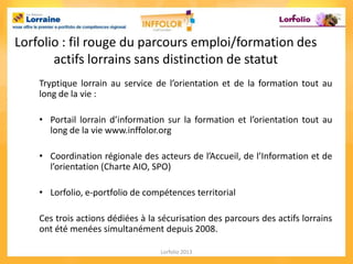 Lorfolio : fil rouge du parcours emploi/formation des
       actifs lorrains sans distinction de statut
    Tryptique lorrain au service de l’orientation et de la formation tout au
    long de la vie :

    • Portail lorrain d’information sur la formation et l’orientation tout au
      long de la vie www.inffolor.org

    • Coordination régionale des acteurs de l’Accueil, de l’Information et de
      l’orientation (Charte AIO, SPO)

    • Lorfolio, e-portfolio de compétences territorial

    Ces trois actions dédiées à la sécurisation des parcours des actifs lorrains
    ont été menées simultanément depuis 2008.

                                   Lorfolio 2013
 