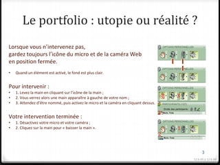 Le portfolio : utopie ou réalité ?
Lorsque vous n’intervenez pas,
gardez toujours l’icône du micro et de la caméra Web
en position fermée.
•   Quand un élément est activé, le fond est plus clair.


Pour intervenir :
•   1. Levez la main en cliquant sur l’icône de la main ;
•   2. Vous verrez alors une main apparaître à gauche de votre nom ;                       1   3
•   3. Attendez d’être nommé, puis activez le micro et la caméra en cliquant dessus.

                                                                                       2
Votre intervention terminée :
•   1. Désactivez votre micro et votre caméra ;
•   2. Cliquez sur la main pour « baisser la main ».                                           1
                                                                                       2


                                                                                                         3
                                                                                                   12 h 05 à 12 h 10
 