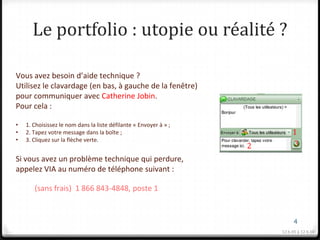 Le portfolio : utopie ou réalité ?

Vous avez besoin d’aide technique ?
Utilisez le clavardage (en bas, à gauche de la fenêtre)
pour communiquer avec Catherine Jobin.
Pour cela :

•   1. Choisissez le nom dans la liste défilante « Envoyer à » ;
•   2. Tapez votre message dans la boîte ;                                  1
•   3. Cliquez sur la flèche verte.
                                                                   2        3
Si vous avez un problème technique qui perdure,
appelez VIA au numéro de téléphone suivant :

       (sans frais) 1 866 843-4848, poste 1


                                                                             4
                                                                       12 h 05 à 12 h 10
 