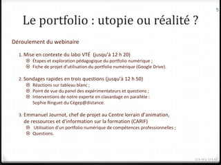 5


   Le portfolio : utopie ou réalité ?
Déroulement du webinaire

  1. Mise en contexte du labo VTÉ (jusqu’à 12 h 20)
      Étapes et exploration pédagogique du portfolio numérique ;
      Fiche de projet d’utilisation du portfolio numérique (Google Drive).

  2. Sondages rapides en trois questions (jusqu’à 12 h 50)
       Réactions sur tableau blanc ;
       Point de vue du panel des expérimentateurs et questions ;
       Interventions de notre experte en clavardage en parallèle :
        Sophie Ringuet du Cégep@distance.

  3. Emmanuel Journot, chef de projet au Centre lorrain d’animation,
    de ressources et d’information sur la formation (CARIF)
      Utilisation d’un portfolio numérique de compétences professionnelles ;
      Questions.




                                                                                12 h 10 à 12 h 12
 
