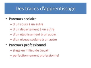 Des traces d’apprentissage
• Parcours scolaire
  – d’un cours à un autre
  – d’un département à un autre
  – d’un établissement à un autre
  – d’un niveau scolaire à un autre
• Parcours professionnel
  – stage en milieu de travail
  – perfectionnement professionnel
 