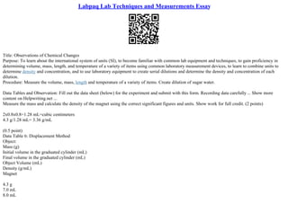 Labpaq Lab Techniques and Measurements Essay
Title: Observations of Chemical Changes
Purpose: To learn about the international system of units (SI), to become familiar with common lab equipment and techniques, to gain proficiency in
determining volume, mass, length, and temperature of a variety of items using common laboratory measurement devices, to learn to combine units to
determine density and concentration, and to use laboratory equipment to create serial dilutions and determine the density and concentration of each
dilution.
Procedure: Measure the volume, mass, length and temperature of a variety of items. Create dilution of sugar water.
Data Tables and Observation: Fill out the data sheet (below) for the experiment and submit with this form. Recording data carefully ... Show more
content on Helpwriting.net ...
Measure the mass and calculate the density of the magnet using the correct significant figures and units. Show work for full credit. (2 points)
2x0.8x0.8=1.28 mL=cubic centimeters
4.3 g/1.28 mL= 3.36 g/mL
(0.5 point)
Data Table 6: Displacement Method
Object:
Mass (g)
Initial volume in the graduated cylinder (mL)
Final volume in the graduated cylinder (mL)
Object Volume (mL)
Density (g/mL)
Magnet
4.3 g
7.0 mL
8.0 mL
 