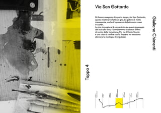 Tappa1
PiazzaDuomo
Tappa2
Aifrati
Tappa3
ViaManin
Tappa4
ViaSanGottardo
Tappa5
ViaCavour
Tappa6
ViaRoma
Tappa7
ViaCaprera
GiulianoChimenti
Tappa4
Mi hanno assegnato la quarta tappa, via San Gottardo,
questa mattina ho fatto un giro. La galleria è molto
interessante, anche il bypass con la balconata rossa
in cortèn.
La mia immagine si è concentrata su questo passaggio
dal buio alla luce, il cambiamento di stato e il filtro
al centro della transizione. Per me Vittorio Veneto
è una città al confine con la Svizzera: mi emoziona
sbirciare le montagne tra i palazzi.
Via San Gottardo
 