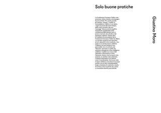 Solo buone pratiche
GiustinoMoro
La Fondazione Francesco Fabbri crea,
promuove, attiva, stimola, accompagna
buone pratiche. Per questo ascolta
gli interessi, i bisogni, i conflitti, le
contraddizioni, il detto e il non detto,
i sogni e le paure del nostro tempo,
della nostra società e dei suoi
“paesaggi”. Buone pratiche significa
innanzitutto sussidiarietà come
condivisione delle decisioni per un
potere al servizio dei cittadini e del
benessere collettivo. Questo libro
è il risultato di un’occasione che la
Fondazione Francesco Fabbri ha offerto
a un gruppo di giovani per esprimere
le loro capacità, la loro creatività, i loro
saperi in un serrato lavoro collettivo.
Collettivo non per limitare la loro
personalità, ma, al contrario, per
“liberarla” operando in quella che
possiamo immaginare come intelligenza
collettiva. I risultati non si sono fatti
attendere e l’entusiasmo è stato
l’elemento chimico che ha tenuto tutto
assieme; un risultato che è diventato
il sistema informativo di un festival
come Comodamente, che ha sua volta
è opera collettiva, promotore di processi
sociali e non di mero intrattenimento,
luogo e momento di confronto e anche
di scontro e mai occasione per creare
e consolidare identità precostituite.
 