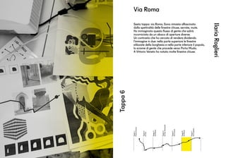Tappa1
PiazzaDuomo
Tappa2
Aifrati
Tappa3
ViaManin
Tappa4
ViaSanGottardo
Tappa5
ViaCavour
Tappa6
ViaRoma
Tappa7
ViaCaprera
IlariaRoglieri
Tappa6
Sesta tappa: via Roma. Sono rimasta affascinata
dalla spettralità delle finestre chiuse, serrate, mute.
Ho immaginato questo flusso di gente che salirà
incorniciata da un abaco di aperture diverse.
Un contrasto che ho cercato di rendere dividendo
l’immagine in due: nella parte superiore le finestre
stilizzate della borghesia e nella parte inferiore il popolo,
lo sciame di gente che procede verso Porta Muda.
A Vittorio Veneto ho notato molte finestre chiuse.
Via Roma
 