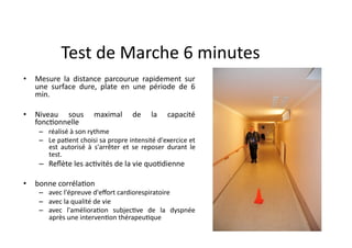 Test	
  de	
  Marche	
  6	
  minutes	
  
•  Mesure	
   la	
   distance	
   parcourue	
   rapidement	
   sur	
  
une	
   surface	
   dure,	
   plate	
   en	
   une	
   période	
   de	
   6	
  
min.	
  
•  Niveau	
   sous	
   maximal	
   de	
   la	
   capacité	
  
foncFonnelle	
  	
  
–  réalisé	
  à	
  son	
  rythme	
  	
  
–  Le	
  paFent	
  choisi	
  sa	
  propre	
  intensité	
  d'exercice	
  et	
  
est	
   autorisé	
   à	
   s'arrêter	
   et	
   se	
   reposer	
   durant	
   le	
  
test.	
  
–  Reﬂète	
  les	
  acFvités	
  de	
  la	
  vie	
  quoFdienne	
  
•  bonne	
  corrélaFon	
  	
  
–  avec	
  l'épreuve	
  d'eﬀort	
  cardiorespiratoire	
  	
  
–  avec	
  la	
  qualité	
  de	
  vie	
  	
  
–  avec	
   l'amélioraFon	
   subjecFve	
   de	
   la	
   dyspnée	
  
après	
  une	
  intervenFon	
  thérapeuFque	
  	
  
 