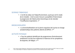 SEVRAGE	
  TABAGIQUE	
  
•  «	
  L’arrêt	
  du	
  tabac	
  est	
  l’objecFf	
  prioritaire,	
  quel	
  que	
  soit	
  le	
  stade	
  	
  
de	
  la	
  maladie	
  :	
  c’est	
  la	
  seule	
  mesure	
  suscepFble	
  d’interrompre	
  	
  
la	
  progression	
  de	
  l’obstrucFon	
  bronchique	
  et	
  de	
  retarder	
  
l’insuﬃsance	
  respiratoire.	
  »*	
  
BRONCHODILATER	
  
•  «	
  La	
  bronchodilataFon	
  est	
  la	
  pierre	
  angulaire	
  de	
  la	
  prise	
  en	
  charge	
  
symptomaFque	
  des	
  paFents	
  a^eints	
  de	
  BPCO.	
  »**	
  
ACTIVITÉ	
  PHYSIQUE	
  
•  «	
  Tous	
  les	
  paFents	
  bénéﬁciant	
  de	
  programmes	
  d’entraînement	
  	
  
améliorent	
  à	
  la	
  fois	
  leur	
  tolérance	
  à	
  l’exercice	
  et	
  les	
  symptômes	
  	
  
de	
  dyspnée,	
  de	
  faFgue.	
  »**	
  
29
* HAS. Fiche Bon Usage du Médicament. Quelle place pour les bronchodilatateurs de longue action dans le traitement de la BPCO ? Mise à jour mai 2009.
** GOLD. Global strategy for the diagnosis, management and prevention of chronic obstructive pulmonary disease. Updated 2009.
 