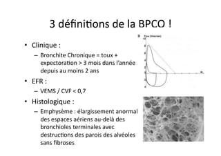 3	
  déﬁniFons	
  de	
  la	
  BPCO	
  !	
  
•  Clinique	
  :	
  	
  
–  Bronchite	
  Chronique	
  =	
  toux	
  +	
  
expectoraFon	
  >	
  3	
  mois	
  dans	
  l’année	
  
depuis	
  au	
  moins	
  2	
  ans	
  
•  EFR	
  :	
  	
  
–  VEMS	
  /	
  CVF	
  <	
  0,7	
  
•  Histologique	
  :	
  	
  
–  Emphysème	
  :	
  élargissement	
  anormal	
  
des	
  espaces	
  aériens	
  au-­‐delà	
  des	
  
bronchioles	
  terminales	
  avec	
  
destrucFons	
  des	
  parois	
  des	
  alvéoles	
  
sans	
  ﬁbroses	
  
 