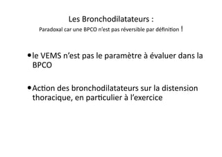 Les	
  Bronchodilatateurs	
  :	
  	
  
Paradoxal	
  car	
  une	
  BPCO	
  n’est	
  pas	
  réversible	
  par	
  déﬁniFon	
  !	
  
 le	
  VEMS	
  n’est	
  pas	
  le	
  paramètre	
  à	
  évaluer	
  dans	
  la	
  
BPCO	
  	
  
 AcFon	
  des	
  bronchodilatateurs	
  sur	
  la	
  distension	
  
thoracique,	
  en	
  parFculier	
  à	
  l’exercice	
  
 