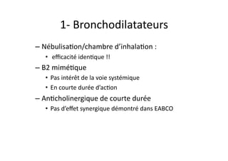 1-­‐	
  Bronchodilatateurs	
  
– NébulisaFon/chambre	
  d’inhalaFon	
  :	
  
•  	
  eﬃcacité	
  idenFque	
  !!	
  
– B2	
  miméFque	
  
•  Pas	
  intérêt	
  de	
  la	
  voie	
  systémique	
  
•  En	
  courte	
  durée	
  d’acFon	
  
– AnFcholinergique	
  de	
  courte	
  durée	
  	
  
•  Pas	
  d’eﬀet	
  synergique	
  démontré	
  dans	
  EABCO	
  
 