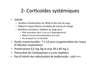 2-­‐	
  CorFcoïdes	
  systémiques	
  
•  Intérêt	
  
–  Accélère	
  l’amélioraFon	
  du	
  VEMS	
  et	
  des	
  Gaz	
  du	
  sang	
  
–  Réduit	
  le	
  risque	
  d’échec	
  immédiat	
  de	
  la	
  prise	
  en	
  charge	
  
–  Bénéﬁce	
  transitoire	
  /	
  délétère	
  au	
  long	
  cours	
  
•  Eﬀet	
  secondaire	
  dans	
  1	
  cas	
  sur	
  5	
  (hyperglycémie)	
  
•  Réduit	
  la	
  durée	
  d’hospitalisaFon	
  d’un	
  jour	
  
•  Pas	
  d’impact	
  sur	
  la	
  mortalité	
  
•  Durée	
  recommandée	
  :	
  7	
  à	
  14	
  jours	
  (augmentaFon	
  du	
  risque	
  
d’infecFon	
  respiratoire)	
  
•  Prednisolone	
  0,5	
  mg	
  /kg	
  et	
  max	
  30	
  à	
  40	
  mg	
  /j	
  
•  PrévenFon	
  de	
  l’ostéoporose	
  si	
  cures	
  répétées	
  
•  Pas	
  d’intérêt	
  des	
  nébulisaFon	
  de	
  budénoside	
  :	
  coût	
  +++	
  
 