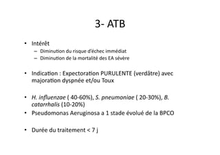 3-­‐	
  ATB	
  
•  Intérêt	
  
–  DiminuFon	
  du	
  risque	
  d’échec	
  immédiat	
  
–  DiminuFon	
  de	
  la	
  mortalité	
  des	
  EA	
  sévère	
  
•  IndicaFon	
  :	
  ExpectoraFon	
  PURULENTE	
  (verdâtre)	
  avec	
  
majoraFon	
  dyspnée	
  et/ou	
  Toux	
  
•  H.	
  inﬂuenzae	
  (	
  40-­‐60%),	
  S.	
  pneumoniae	
  (	
  20-­‐30%),	
  B.	
  
catarrhalis	
  (10-­‐20%)	
  	
  
•  Pseudomonas	
  Aeruginosa	
  a	
  1	
  stade	
  évolué	
  de	
  la	
  BPCO	
  
•  Durée	
  du	
  traitement	
  <	
  7	
  j	
  
 