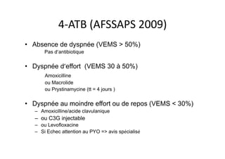 4-­‐ATB	
  (AFSSAPS	
  2009)	
  
•  Absence de dyspnée (VEMS > 50%)
Pas d’antibiotique
•  Dyspnée d’effort (VEMS 30 à 50%)
Amoxicilline
ou Macrolide
ou Prystinamycine (tt = 4 jours )
•  Dyspnée au moindre effort ou de repos (VEMS < 30%)
–  Amoxicilline/acide clavulanique
–  ou C3G injectable
–  ou Levofloxacine
–  Si Echec attention au PYO => avis spécialisé
 