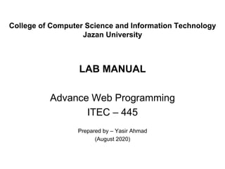 College of Computer Science and Information Technology
Jazan University
LAB MANUAL
Advance Web Programming
ITEC – 445
Prepared by – Yasir Ahmad
(August 2020)
 