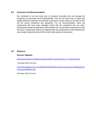 8.0   Conclusion and Recommendation

      Our conclusion is we can know how to construct accurately and can arrange the
      component of pneumatic circuit systematically. Then we can know how to report and
      explain briefly the operation of pneumatic experiment in group. Next we can learn to find
      out the correct component and equipment. For our recommendation ,there are
      components that have been damaged mixed with the component that can work.
      Components should be separated so that students do not use these components to build
      the circuit. Components need to be replaced with new components so that students can
      use enough components to build the circuit mainly used by many groups.




9.0   Reference

      Sources: Websites

      http://www.clippard.com/downloads/general/PDF_Documents/Intro_to_Pneumatics.pdf

      (4 October 2012 22:07 pm)

      http://www.digitalcircuitry.com/DOC/ELECTRONICS/Manuals/Pneumatics/Course%20Books/Tex
      t-Pneumatics%20Basic.pdf

      (4 October 2012 01:15 pm)
 