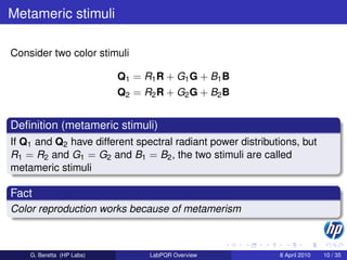 Metameric stimuli

Consider two color stimuli

                           Q1 = R1 R + G1 G + B1 B
                           Q2 = R2 R + G2 G + B2 B


Deﬁnition (metameric stimuli)
If Q1 and Q2 have different spectral radiant power distributions, but
R1 = R2 and G1 = G2 and B1 = B2 , the two stimuli are called
metameric stimuli

Fact
Color reproduction works because of metamerism



    G. Beretta (HP Labs)         LabPQR Overview            8 April 2010   10 / 35
 