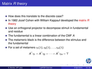 Matrix R theory


   How does this translate to the discrete case?
   In 1982 Jozef Cohen with William Kappauf developed the matrix R
   theory
   Use an orthogonal projector to decompose stimuli in fundamental
   and residue
   The fundamental is a linear combination of the CMF A
   The metameric black is the difference between the stimulus and
   the fundamental
   For a set of metamers η1 (λ), η2 (λ), . . . , ηm (λ):

                          A η1 = A η2 = · · · = A ηm = Υ



   G. Beretta (HP Labs)           LabPQR Overview          8 April 2010   12 / 35
 