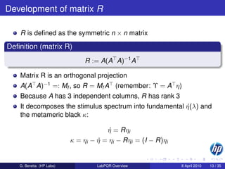 Development of matrix R

    R is deﬁned as the symmetric n × n matrix

Deﬁnition (matrix R)
                              R := A(A A)−1 A

    Matrix R is an orthogonal projection
    A(A A)−1 =: Mf , so R = Mf A (remember: Υ = A η)
    Because A has 3 independent columns, R has rank 3
    It decomposes the stimulus spectrum into fundamental η (λ) and
                                                         ´
    the metameric black κ:

                                        η = Rηi
                                        ´
                          κ = ηi − η = ηi − Rηi = (I − R)ηi
                                   ´


   G. Beretta (HP Labs)            LabPQR Overview            8 April 2010   13 / 35
 