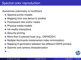 Spectral color reproduction

Sometimes colorimetry is insufﬁcient
    Spectral printer models
    Mapping from one device to another
    Fluorescent inks and/or media
    Physical media models
    Ink-media interactions
    Security printing
    More than 3 colorant hues (e.g., CMYKOGV)
    Multiple illuminants (metamerism index minimization)
    Mapping K generation between two different CMYK printers
    Scanner and camera characterization
    ...


    G. Beretta (HP Labs)      LabPQR Overview              8 April 2010   16 / 35
 