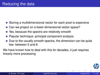 Reducing the data



    Storing a multidimensional vector for each pixel is expensive
    Can we project on a lower-dimensional vector space?
    Yes, because the spectra are relatively smooth
    Popular technique: principal component analysis
    Due to the usually smooth spectra, the dimension can be quite
    low: between 5 and 8
We have known how to deal with this for decades, it just requires
linearly more processing




    G. Beretta (HP Labs)      LabPQR Overview             8 April 2010   17 / 35
 