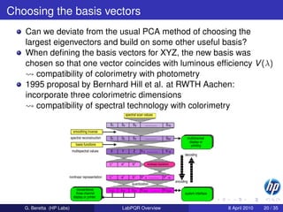 Choosing the basis vectors
   Can we deviate from the usual PCA method of choosing the
   largest eigenvectors and build on some other useful basis?
   When deﬁning the basis vectors for XYZ, the new basis was
   chosen so that one vector coincides with luminous efﬁciency V (λ)
      compatibility of colorimetry with photometry
   1995 proposal by Bernhard Hill et al. at RWTH Aachen:
   incorporate three colorimetric dimensions
      compatibility of spectral technology with colorimetry
                                                                    spectral scan values

                                                     S1      S2          S3          ..............        S16
                            smoothing inverse
                          spectral reconstruction    S1     S2           S3          ..............        S64             multichannel
                                                                                                                            display or
                              basis functions                                                                                printing
                           multispectral values      X       Y           Z      V 4 .............          V 16
                                                                                                                          decoding

                                                    L*      a*           b*              nonlinear transform



                      nonlinear representation      L*      a*           b*     V*   4    ............   V*   16
                                                                                                                    encoding
                                                                        quantization
                               conventional         L bit   a bit       b bit   V 4,bit ..........       V 16,bit
                              three channel                                                                               system interface
                            display or printer


   G. Beretta (HP Labs)                                      LabPQR Overview                                                                 8 April 2010   20 / 35
 
