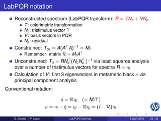 LabPQR notation
                                               ˆ
    Reconstructed spectrum (LabPQR transform): P = TNc + VNp
           T : colorimetric transformation
           Nc : tristimulus vector Υ
           V : basis vectors in PQR
           Np : residual
    Constrained: Tck = A(A A)−1 = Mf
           Remember: matrix R = Mf A
    Unconstrained: Tu = RNc (Nc Nc )−1 via least squares analysis
    over a number of tristimulus vectors for spectra R = ηi
    Calculation of V : ﬁrst 3 eigenvectors in metameric black κ via
    principal component analysis
Conventional notation:

                                  η = Rηi
                                  ´           (= Mf Υ)
                           κ = ηi − η = ηi − Rηi = (I − R)ηi
                                    ´

    G. Beretta (HP Labs)              LabPQR Overview          8 April 2010   22 / 35
 