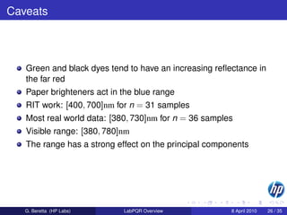 Caveats



   Green and black dyes tend to have an increasing reﬂectance in
   the far red
   Paper brighteners act in the blue range
   RIT work: [400, 700]nm for n = 31 samples
   Most real world data: [380, 730]nm for n = 36 samples
   Visible range: [380, 780]nm
   The range has a strong effect on the principal components




   G. Beretta (HP Labs)     LabPQR Overview            8 April 2010   26 / 35
 
